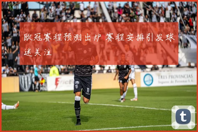 欧冠赛程预测出炉 赛程安排引发球迷关注
