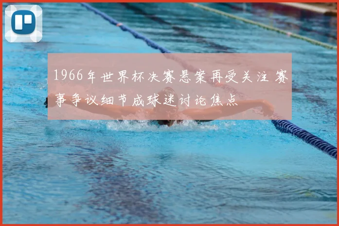 1966年世界杯决赛悬案再受关注 赛事争议细节成球迷讨论焦点